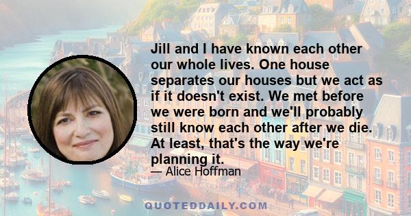 Jill and I have known each other our whole lives. One house separates our houses but we act as if it doesn't exist. We met before we were born and we'll probably still know each other after we die. At least, that's the