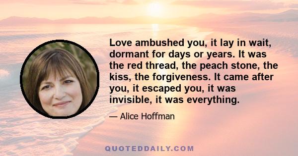 Love ambushed you, it lay in wait, dormant for days or years. It was the red thread, the peach stone, the kiss, the forgiveness. It came after you, it escaped you, it was invisible, it was everything.