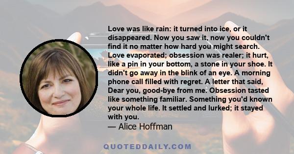 Love was like rain: it turned into ice, or it disappeared. Now you saw it, now you couldn't find it no matter how hard you might search. Love evaporated; obsession was realer; it hurt, like a pin in your bottom, a stone 