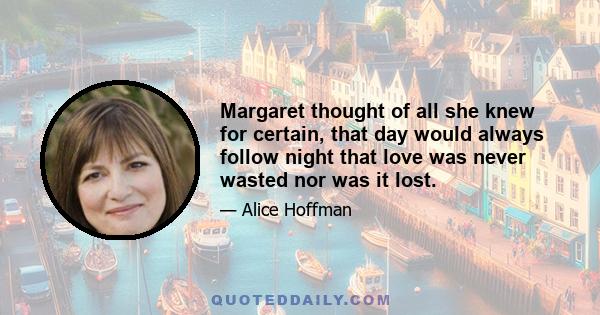 Margaret thought of all she knew for certain, that day would always follow night that love was never wasted nor was it lost.