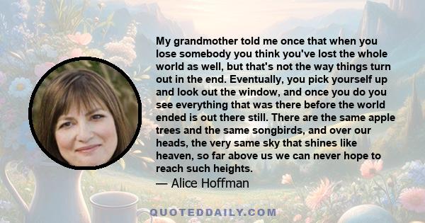 My grandmother told me once that when you lose somebody you think you've lost the whole world as well, but that's not the way things turn out in the end. Eventually, you pick yourself up and look out the window, and