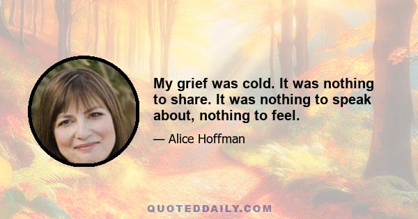 My grief was cold. It was nothing to share. It was nothing to speak about, nothing to feel.