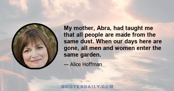 My mother, Abra, had taught me that all people are made from the same dust. When our days here are gone, all men and women enter the same garden.