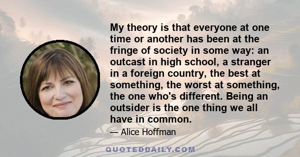 My theory is that everyone at one time or another has been at the fringe of society in some way: an outcast in high school, a stranger in a foreign country, the best at something, the worst at something, the one who's