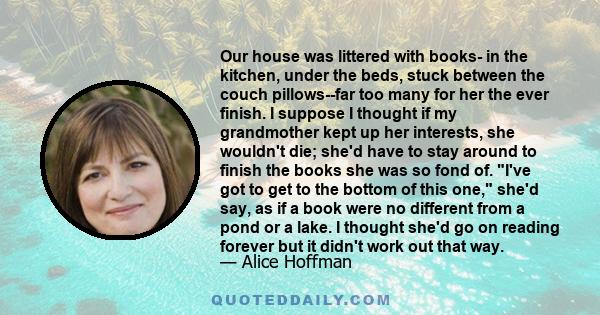 Our house was littered with books- in the kitchen, under the beds, stuck between the couch pillows--far too many for her the ever finish. I suppose I thought if my grandmother kept up her interests, she wouldn't die;