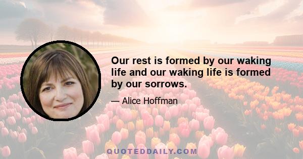 Our rest is formed by our waking life and our waking life is formed by our sorrows.