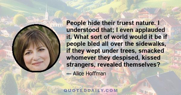 People hide their truest nature. I understood that; I even applauded it. What sort of world would it be if people bled all over the sidewalks, if they wept under trees, smacked whomever they despised, kissed strangers,