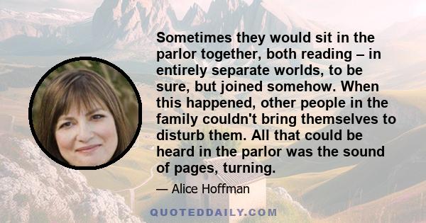 Sometimes they would sit in the parlor together, both reading – in entirely separate worlds, to be sure, but joined somehow. When this happened, other people in the family couldn't bring themselves to disturb them. All