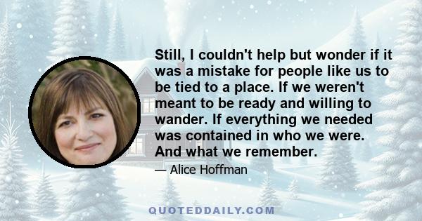 Still, I couldn't help but wonder if it was a mistake for people like us to be tied to a place. If we weren't meant to be ready and willing to wander. If everything we needed was contained in who we were. And what we