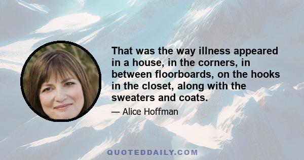 That was the way illness appeared in a house, in the corners, in between floorboards, on the hooks in the closet, along with the sweaters and coats.