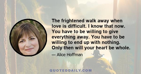 The frightened walk away when love is difficult. I know that now. You have to be willing to give everything away. You have to be willing to end up with nothing. Only then will your heart be whole.