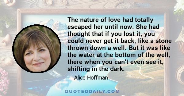 The nature of love had totally escaped her until now. She had thought that if you lost it, you could never get it back, like a stone thrown down a well. But it was like the water at the bottom of the well, there when