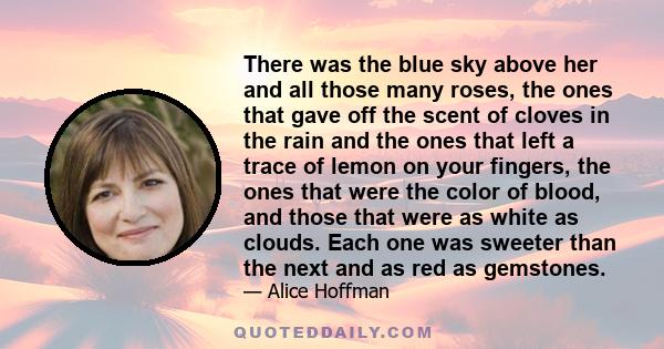 There was the blue sky above her and all those many roses, the ones that gave off the scent of cloves in the rain and the ones that left a trace of lemon on your fingers, the ones that were the color of blood, and those 