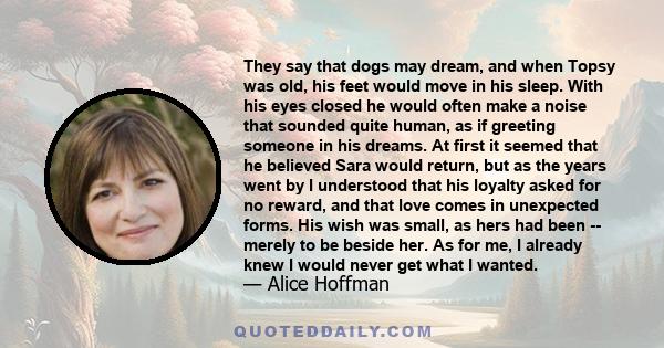 They say that dogs may dream, and when Topsy was old, his feet would move in his sleep. With his eyes closed he would often make a noise that sounded quite human, as if greeting someone in his dreams. At first it seemed 