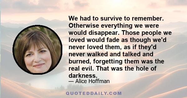 We had to survive to remember. Otherwise everything we were would disappear. Those people we loved would fade as though we'd never loved them, as if they'd never walked and talked and burned, forgetting them was the