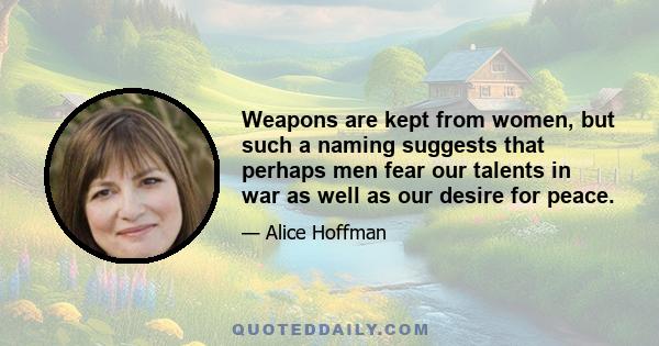 Weapons are kept from women, but such a naming suggests that perhaps men fear our talents in war as well as our desire for peace.