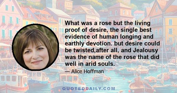 What was a rose but the living proof of desire, the single best evidence of human longing and earthly devotion. but desire could be twisted,after all, and Jealousy was the name of the rose that did well in arid souls.