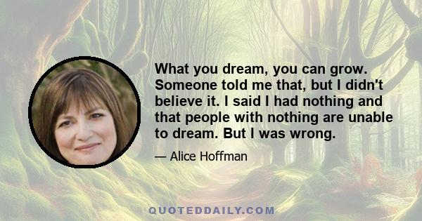 What you dream, you can grow. Someone told me that, but I didn't believe it. I said I had nothing and that people with nothing are unable to dream. But I was wrong.