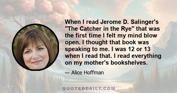 When I read Jerome D. Salinger's The Catcher in the Rye that was the first time I felt my mind blow open. I thought that book was speaking to me. I was 12 or 13 when I read that. I read everything on my mother's