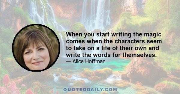 When you start writing the magic comes when the characters seem to take on a life of their own and write the words for themselves.