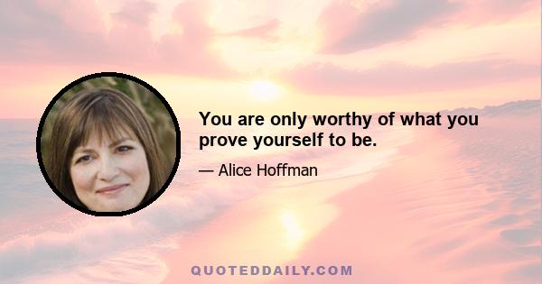 You are only worthy of what you prove yourself to be.