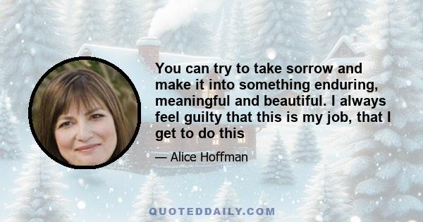 You can try to take sorrow and make it into something enduring, meaningful and beautiful. I always feel guilty that this is my job, that I get to do this