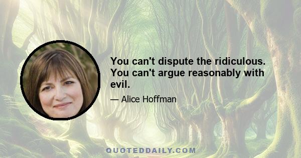 You can't dispute the ridiculous. You can't argue reasonably with evil.