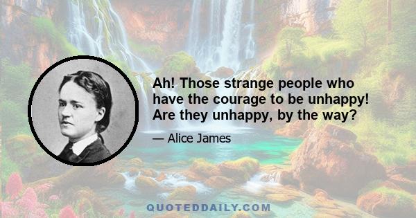 Ah! Those strange people who have the courage to be unhappy! Are they unhappy, by the way?