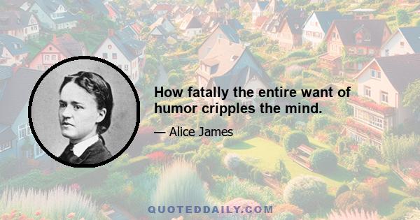 How fatally the entire want of humor cripples the mind.