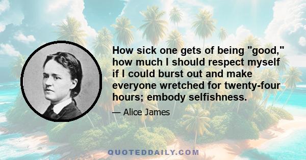 How sick one gets of being good, how much I should respect myself if I could burst out and make everyone wretched for twenty-four hours; embody selfishness.