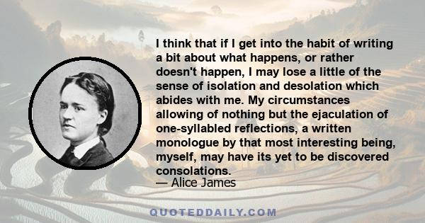 I think that if I get into the habit of writing a bit about what happens, or rather doesn't happen, I may lose a little of the sense of isolation and desolation which abides with me. My circumstances allowing of nothing 