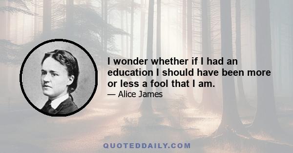 I wonder whether if I had an education I should have been more or less a fool that I am.