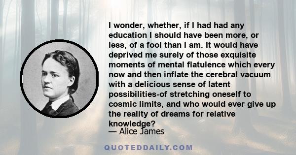 I wonder, whether, if I had had any education I should have been more, or less, of a fool than I am. It would have deprived me surely of those exquisite moments of mental flatulence which every now and then inflate the