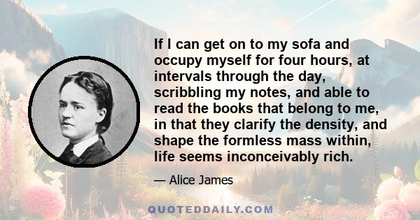 If I can get on to my sofa and occupy myself for four hours, at intervals through the day, scribbling my notes, and able to read the books that belong to me, in that they clarify the density, and shape the formless mass 