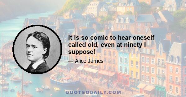 It is so comic to hear oneself called old, even at ninety I suppose!