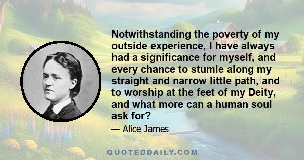 Notwithstanding the poverty of my outside experience, I have always had a significance for myself, and every chance to stumle along my straight and narrow little path, and to worship at the feet of my Deity, and what