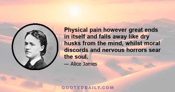 Physical pain however great ends in itself and falls away like dry husks from the mind, whilst moral discords and nervous horrors sear the soul.