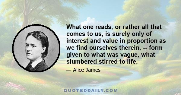 What one reads, or rather all that comes to us, is surely only of interest and value in proportion as we find ourselves therein, -- form given to what was vague, what slumbered stirred to life.