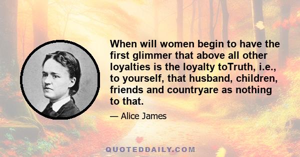 When will women begin to have the first glimmer that above all other loyalties is the loyalty toTruth, i.e., to yourself, that husband, children, friends and countryare as nothing to that.