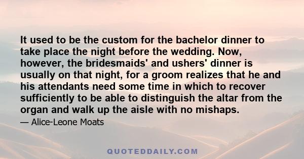 It used to be the custom for the bachelor dinner to take place the night before the wedding. Now, however, the bridesmaids' and ushers' dinner is usually on that night, for a groom realizes that he and his attendants