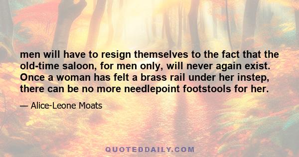 men will have to resign themselves to the fact that the old-time saloon, for men only, will never again exist. Once a woman has felt a brass rail under her instep, there can be no more needlepoint footstools for her.