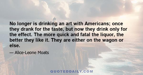 No longer is drinking an art with Americans; once they drank for the taste, but now they drink only for the effect. The more quick and fatal the liquor, the better they like it. They are either on the wagon or else.