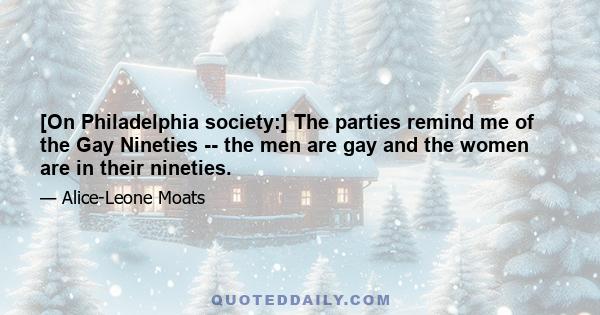 [On Philadelphia society:] The parties remind me of the Gay Nineties -- the men are gay and the women are in their nineties.