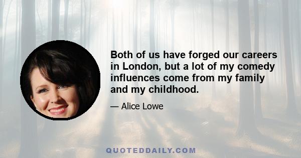 Both of us have forged our careers in London, but a lot of my comedy influences come from my family and my childhood.