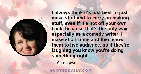 I always think it's just best to just make stuff and to carry on making stuff, even if it's not off your own back, because that's the only way... especially as a comedy writer, I make short films and then show them to