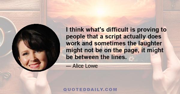 I think what's difficult is proving to people that a script actually does work and sometimes the laughter might not be on the page, it might be between the lines.