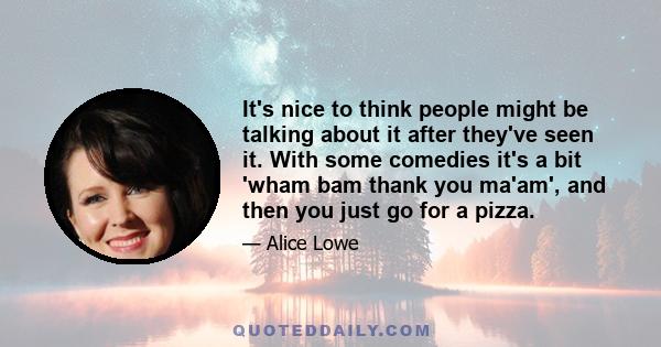 It's nice to think people might be talking about it after they've seen it. With some comedies it's a bit 'wham bam thank you ma'am', and then you just go for a pizza.