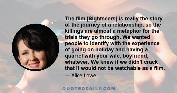 The film [Sightseers] is really the story of the journey of a relationship, so the killings are almost a metaphor for the trials they go through. We wanted people to identify with the experience of going on holiday and