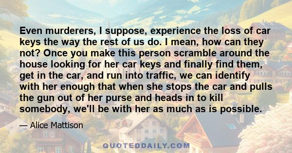 Even murderers, I suppose, experience the loss of car keys the way the rest of us do. I mean, how can they not? Once you make this person scramble around the house looking for her car keys and finally find them, get in