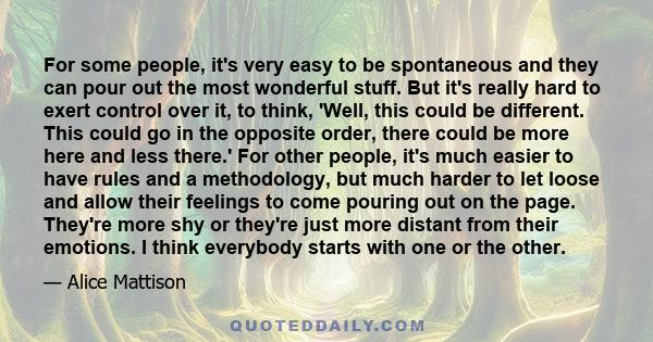 For some people, it's very easy to be spontaneous and they can pour out the most wonderful stuff. But it's really hard to exert control over it, to think, 'Well, this could be different. This could go in the opposite